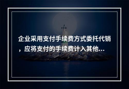 企业采用支付手续费方式委托代销，应将支付的手续费计入其他业务