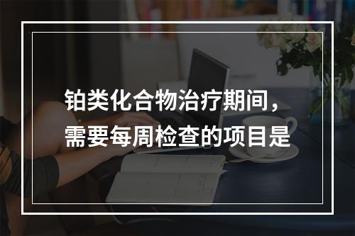 铂类化合物治疗期间，需要每周检查的项目是