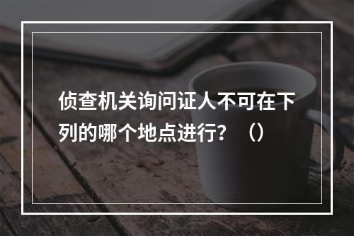 侦查机关询问证人不可在下列的哪个地点进行？（）