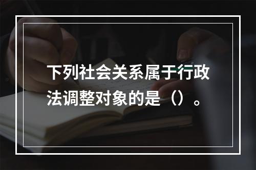 下列社会关系属于行政法调整对象的是（）。