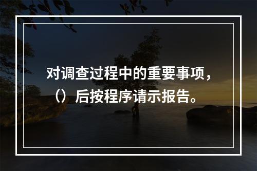 对调查过程中的重要事项，（）后按程序请示报告。