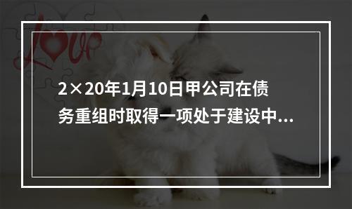 2×20年1月10日甲公司在债务重组时取得一项处于建设中的房