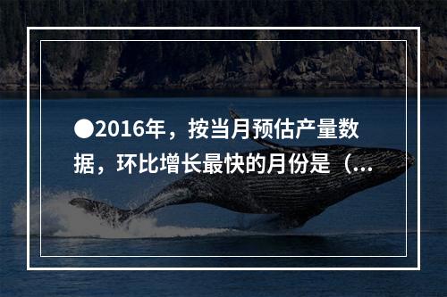 ●2016年，按当月预估产量数据，环比增长最快的月份是（）