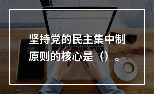 坚持党的民主集中制原则的核心是（）。