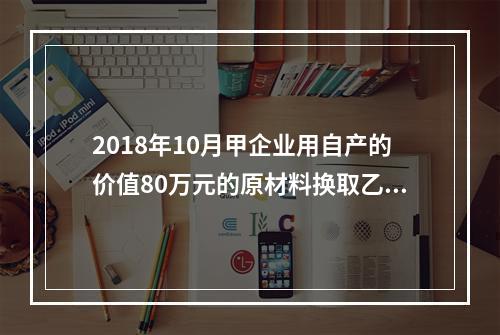 2018年10月甲企业用自产的价值80万元的原材料换取乙企业