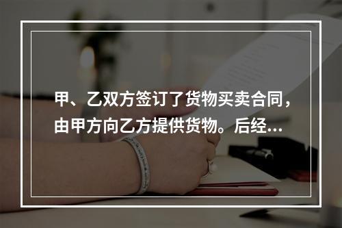 甲、乙双方签订了货物买卖合同，由甲方向乙方提供货物。后经甲方