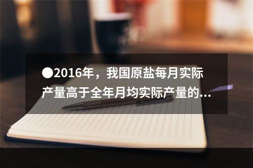 ●2016年，我国原盐每月实际产量高于全年月均实际产量的月份