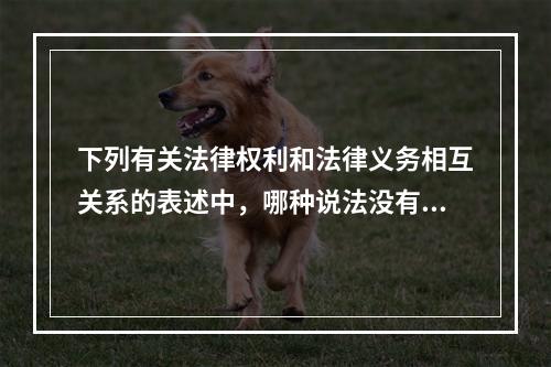 下列有关法律权利和法律义务相互关系的表述中，哪种说法没有正确