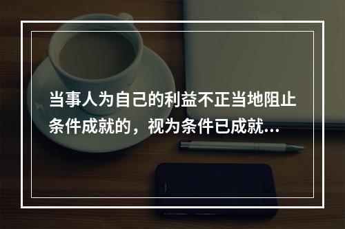 当事人为自己的利益不正当地阻止条件成就的，视为条件已成就；不