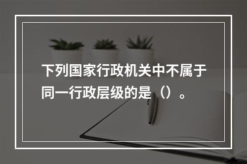 下列国家行政机关中不属于同一行政层级的是（）。