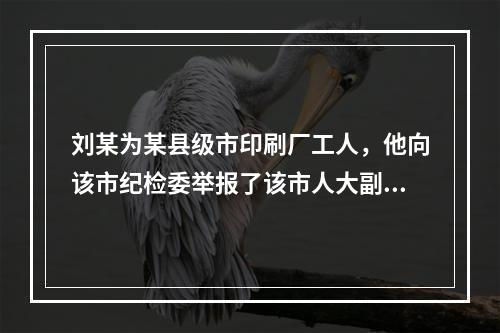 刘某为某县级市印刷厂工人，他向该市纪检委举报了该市人大副主任