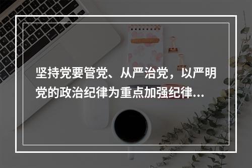 坚持党要管党、从严治党，以严明党的政治纪律为重点加强纪律建设