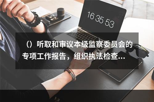 （）听取和审议本级监察委员会的专项工作报告，组织执法检查。