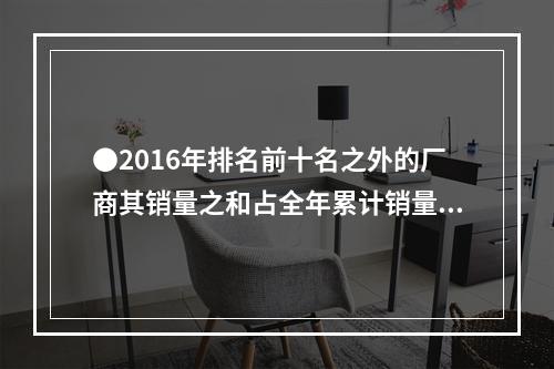 ●2016年排名前十名之外的厂商其销量之和占全年累计销量的比