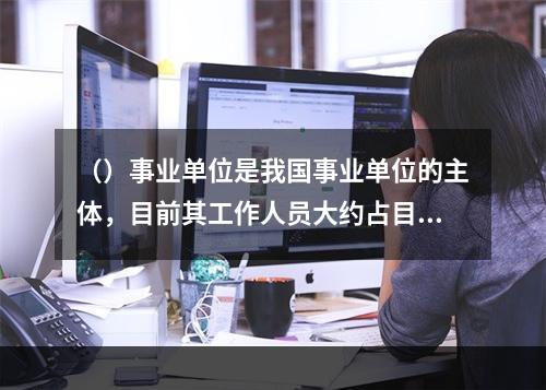 （）事业单位是我国事业单位的主体，目前其工作人员大约占目前我