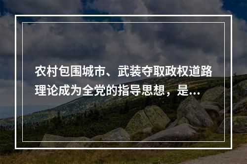 农村包围城市、武装夺取政权道路理论成为全党的指导思想，是在（