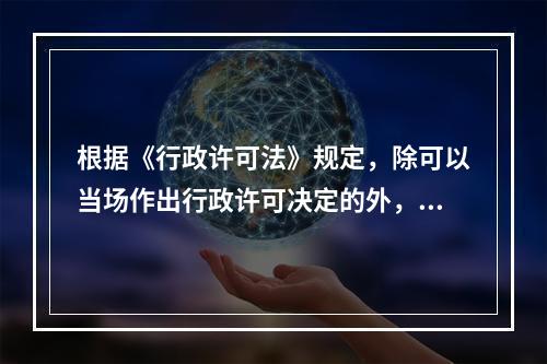 根据《行政许可法》规定，除可以当场作出行政许可决定的外，行政