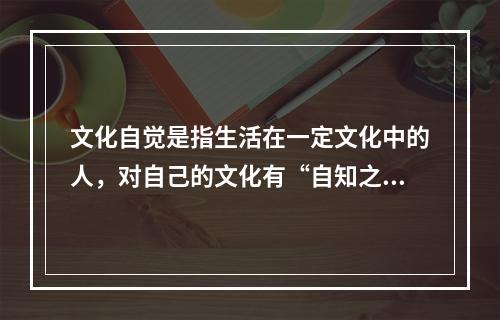 文化自觉是指生活在一定文化中的人，对自己的文化有“自知之明”