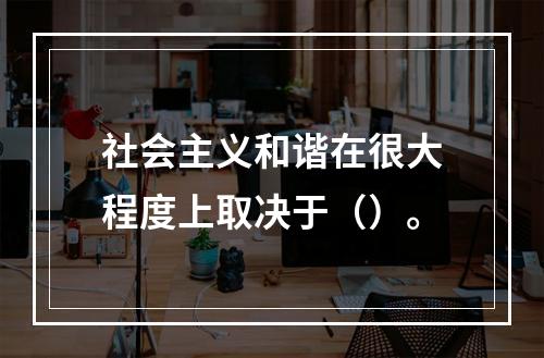 社会主义和谐在很大程度上取决于（）。