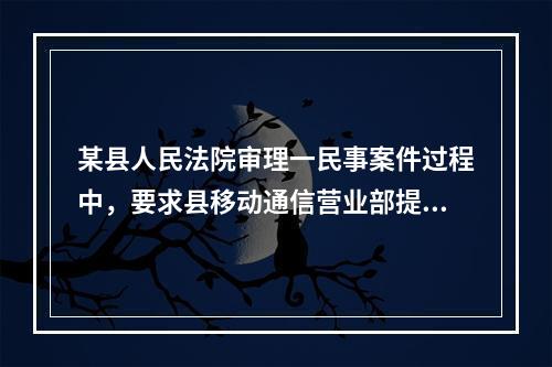 某县人民法院审理一民事案件过程中，要求县移动通信营业部提供某