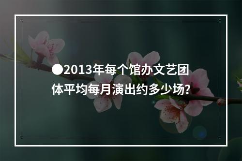 ●2013年每个馆办文艺团体平均每月演出约多少场？