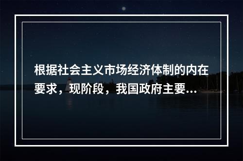 根据社会主义市场经济体制的内在要求，现阶段，我国政府主要的经