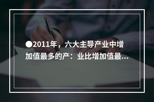 ●2011年，六大主导产业中增加值最多的产：业比增加值最少的