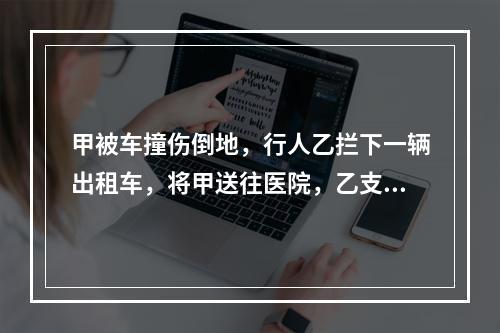 甲被车撞伤倒地，行人乙拦下一辆出租车，将甲送往医院，乙支付了