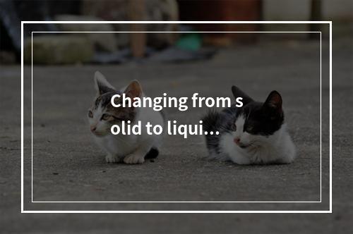 Changing from solid to liquid,