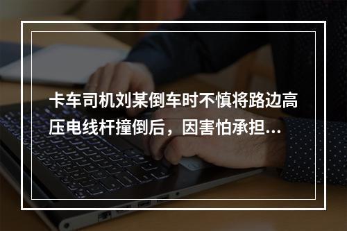 卡车司机刘某倒车时不慎将路边高压电线杆撞倒后，因害怕承担责任