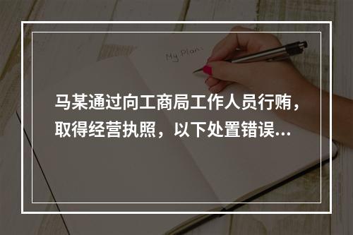 马某通过向工商局工作人员行贿，取得经营执照，以下处置错误的是