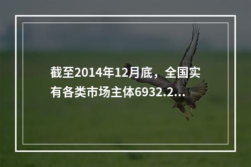 截至2014年12月底，全国实有各类市场主体6932.22万