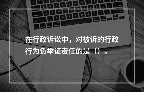 在行政诉讼中，对被诉的行政行为负举证责任的是（）。