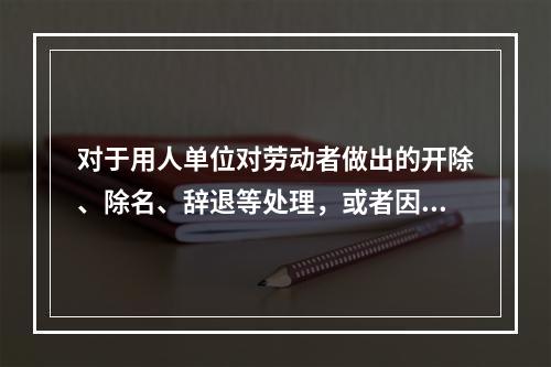 对于用人单位对劳动者做出的开除、除名、辞退等处理，或者因其他