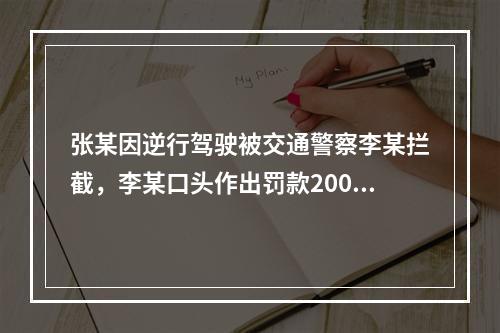 张某因逆行驾驶被交通警察李某拦截，李某口头作出罚款200元的