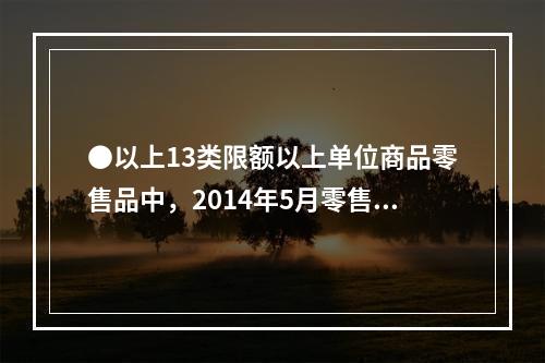 ●以上13类限额以上单位商品零售品中，2014年5月零售额高