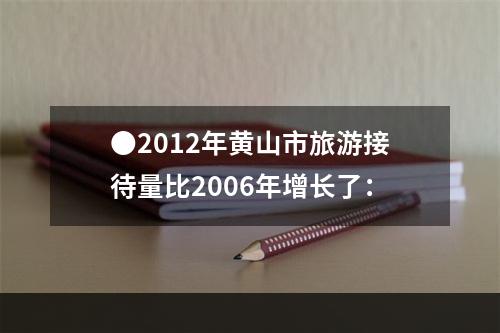 ●2012年黄山市旅游接待量比2006年增长了：