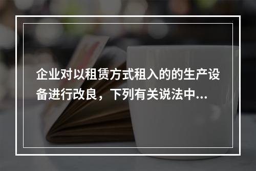 企业对以租赁方式租入的的生产设备进行改良，下列有关说法中，不