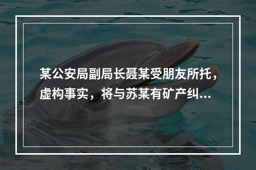 某公安局副局长聂某受朋友所托，虚构事实，将与苏某有矿产纠纷的