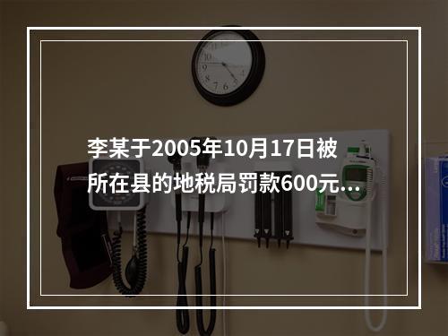 李某于2005年10月17日被所在县的地税局罚款600元，王