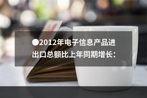 ●2012年电子信息产品进出口总额比上年同期增长：