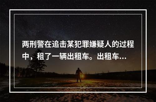 两刑警在追击某犯罪嫌疑人的过程中，租了一辆出租车。出租车不幸