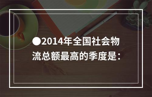 ●2014年全国社会物流总额最高的季度是：