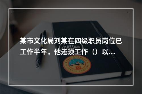 某市文化局刘某在四级职员岗位已工作半年，他还须工作（）以上才