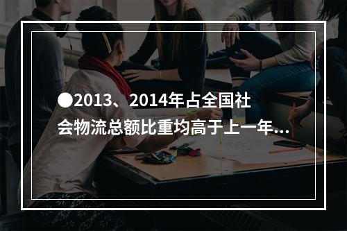 ●2013、2014年占全国社会物流总额比重均高于上一年水平