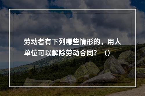 劳动者有下列哪些情形的，用人单位可以解除劳动合同？（）