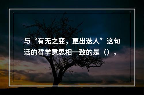 与“有无之变，更出迭人”这句话的哲学意思相一致的是（）。