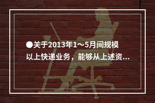 ●关于2013年1～5月间规模以上快递业务，能够从上述资料中