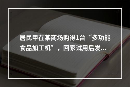 居民甲在某商场购得1台“多功能食品加工机”，回家试用后发现该