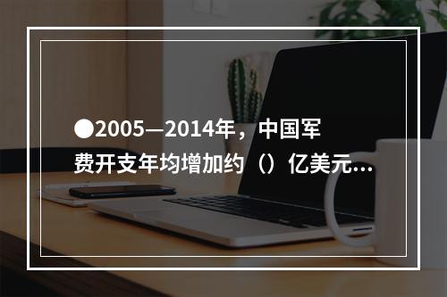 ●2005—2014年，中国军费开支年均增加约（）亿美元。